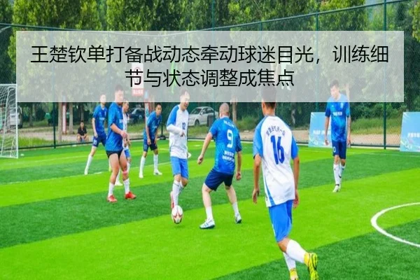 王楚钦单打备战动态牵动球迷目光，训练细节与状态调整成焦点