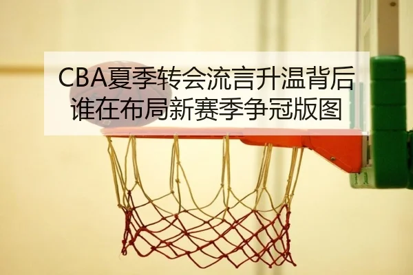 CBA夏季转会流言升温背后 谁在布局新赛季争冠版图